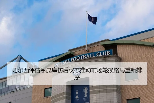 切尔西评估恩昆库伤后状态推动前场轮换格局重新排序