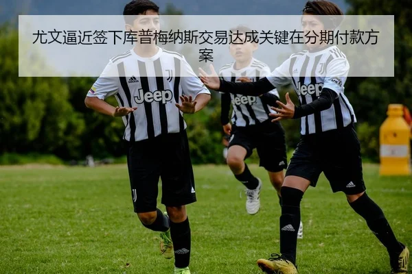 尤文逼近签下库普梅纳斯交易达成关键在分期付款方案