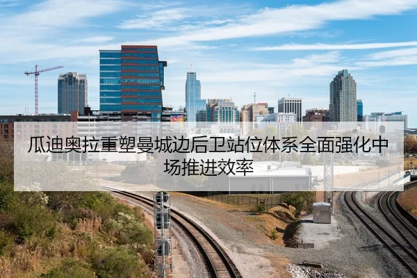 瓜迪奥拉重塑曼城边后卫站位体系全面强化中场推进效率